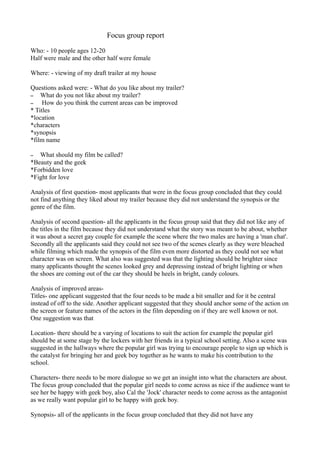 Focus group report

Who: - 10 people ages 12-20
Half were male and the other half were female

Where: - viewing of my draft trailer at my house

Questions asked were: - What do you like about my trailer?
– What do you not like about my trailer?
–    How do you think the current areas can be improved
* Titles
*location
*characters
*synopsis
*film name

–  What should my film be called?
*Beauty and the geek
*Forbidden love
*Fight for love

Analysis of first question- most applicants that were in the focus group concluded that they could
not find anything they liked about my trailer because they did not understand the synopsis or the
genre of the film.

Analysis of second question- all the applicants in the focus group said that they did not like any of
the titles in the film because they did not understand what the story was meant to be about, whether
it was about a secret gay couple for example the scene where the two males are having a 'man chat'.
Secondly all the applicants said they could not see two of the scenes clearly as they were bleached
while filming which made the synopsis of the film even more distorted as they could not see what
character was on screen. What also was suggested was that the lighting should be brighter since
many applicants thought the scenes looked grey and depressing instead of bright lighting or when
the shoes are coming out of the car they should be heels in bright, candy colours.

Analysis of improved areas-
Titles- one applicant suggested that the four needs to be made a bit smaller and for it be central
instead of off to the side. Another applicant suggested that they should anchor some of the action on
the screen or feature names of the actors in the film depending on if they are well known or not.
One suggestion was that

Location- there should be a varying of locations to suit the action for example the popular girl
should be at some stage by the lockers with her friends in a typical school setting. Also a scene was
suggested in the hallways where the popular girl was trying to encourage people to sign up which is
the catalyst for bringing her and geek boy together as he wants to make his contribution to the
school.

Characters- there needs to be more dialogue so we get an insight into what the characters are about.
The focus group concluded that the popular girl needs to come across as nice if the audience want to
see her be happy with geek boy, also Cal the 'Jock' character needs to come across as the antagonist
as we really want popular girl to be happy with geek boy.

Synopsis- all of the applicants in the focus group concluded that they did not have any
 