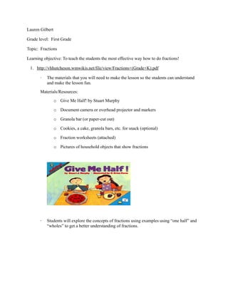 Lauren Gilbert

Grade level: First Grade

Topic: Fractions

Learning objective: To teach the students the most effective way how to do fractions!

 1. http://vhhutcheson.wmwikis.net/file/view/Fractions+(Grade+K).pdf

       ·   The materials that you will need to make the lesson so the students can understand
           and make the lesson fun.
       Materials/Resources:
                 o Give Me Half! by Stuart Murphy

                 o Document camera or overhead projector and markers

                 o Granola bar (or paper-cut out)

                 o Cookies, a cake, granola bars, etc. for snack (optional)

                 o Fraction worksheets (attached)

                 o Pictures of household objects that show fractions




       ·   Students will explore the concepts of fractions using examples using “one half” and
           “wholes” to get a better understanding of fractions.
 