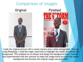 Comparison of images
FinishedOriginal
I took the original picture with a canon camera and a white background. Then by
using Photoshop, I used the magic wand tool to highlight the model and delete the
background. This enabled me to choose and design the background that I wanted. I
also experimented with the contrast to make the image stand out from the lighter
background also because the original image was quite dull.
 