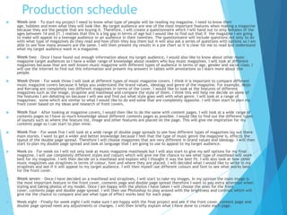 Production schedule
 Week one – To start my project I need to know what type of people will be reading my magazine. I need to know their
age, hobbies and even what they will look like. My target audience are one of the most important features when making a magazine
because they are the people that are buying it. Therefore, I will create a questionnaire which I will hand out to only females of the
ages between 14 and 21. I realises that this is a big gap in terms of age but I would like to find out that if the magazine I am going
to make will appeal to a teenage audience or an audience in their twenties. The questionnaire will include questions not only to do
with what type of magazines do they read and how often they buy them but it will also ask a series of questions with options so I am
able to see how many answers are the same. I will then present my results in a pie chart so it is clear for me to read and understand
what my target audience want in a magazine.
 Week two – Once I have found out enough information about my target audience, I would also like to know about other music
magazine target audiences so I have a wider range of knowledge about readers who buy music magazines. I will look at different
magazines because that are well known music magazine with different types of audience in terms of age, gender and social class. I
will use the internet to find out this information and present my answers in tables with annotations so I learn more about the
people.
 Week three – For week three I will look at different types of music magazine covers. I think it is important to compare different
music magazine covers because it helps you understand the brand values, ideology and genre of the magazine. For example, Mojo
and Kerrang are completely two different magazines in terms of the cover. I would like to look at the features of different
magazines such as the image, strapline and masthead and compare the style of them. I think this will help me decide on some of
the features I am debating on because I will see and find out what style goes well with what genre. I will look at a range of
magazines: some which are similar to what I would like to do and some that are completely opposite. I will then start to plan my
front cover based on my ideas and research of front covers.
 Week four – After looking at magazine covers, I would then like to do the same with content pages. I will look at a wide range of
contents pages so I have as much knowledge about different contents pages as possible. I would like to find out the different types
of layouts such as where the feature list, image and other features are placed on the page. This will give me inspiration for my
contents page so I can start to plan mine.
 Week five – For week five I will look at a wide range of double page spreads to see how different types of magazines lay out there
main stories. I want to get a wider and better knowledge because I feel that the type of music genre the magazine is, effects the
layout of the double page spread. Therefore I will choose magazines that are very different in brand values and ideology. I will then
start to plan my double page spread and look at language that I am going to use to appeal to my target audience.
 Week six – For week six I will not only look at music magazine mastheads but I will also start to give my self options for my final
magazine. I will use completely different styles and colours which will give me the chance to see what type of masthead will work
best for my magazine. I will then decide on a masthead and explain why I thought it was the best fit. I will also look at how other
music magazines use straplines in terms of colour, font and where they are placed. I will decided what I would like to write in my
straplines and see if it will appeal to my target audience. I will then myself use different colours and font to see what works best
for the front cover.
 Week seven – Once I have decided on a masthead and straplines, I will start to take my images. In my opinion the main image is
the most important feature in the front cover, contents page and double page spread therefore I want to pay extra attention when
styling and taking photos of my model. Once I am happy with the photos I have taken I will choose the ones for the front
cover, contents page and double page spread. I will then use Photoshop to play around with the brightness and contrast which will
give me the chance to compare and see what type of effect works best for each page.
 Week eight – Finally for week eight I will make sure I am happy with the final project and see if the front cover, content page and
double page spread need any adjustments or changes. I will then briefly explain what I have done to create each page.
 