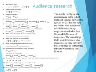 Audience research
1. How old are you?
14-16 17-18 19-20
2. Are you male or female?
Male Female
3. Are you employed?
Yes No
4. What do you do in your free time?
Shopping Listen to music Play sports Watch TV
5. How often do you buy magazines?
Daily Weekly Monthly Never
6. How much would you be likely to spend on a magazine?
£0-1.50 £1.55-3.00 £3.01+
7. What music magazines do you currently buy?
______________________________
8. What type of music do you listen to?
RnB Pop Rock Indie
9. What are your two favourite music artists?
______________ & ______________
10. Would you be interested in music tutorials?
Yes No
If so which of the below?
Guitar Drums Piano Vocals
11. On a scale of 1-10 how important is it to find out about new bands? (please circle)
1 2 3 4 5 6 7 8 9 10
12. What features of a magazine do you like best?
Images Interviews Charts Reviews
13. Do you participate in the competitions in magazines?
Yes No
The people I will give my
questionnaire out to is both
male and females between the
ages of 14-21. this will help
me to find what audience I
will definitely aim my
magazine at and what their
likes and dislikes are of
magazines. The main things
that I want to know is what
magazines do they currently
buy, what they do in their free
time and what music they
listen to.
 