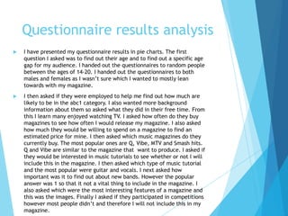 Questionnaire results analysis
 I have presented my questionnaire results in pie charts. The first
question I asked was to find out their age and to find out a specific age
gap for my audience. I handed out the questionnaires to random people
between the ages of 14-20. I handed out the questionnaires to both
males and females as I wasn’t sure which I wanted to mostly lean
towards with my magazine.
 I then asked if they were employed to help me find out how much are
likely to be in the abc1 category. I also wanted more background
information about them so asked what they did in their free time. From
this I learn many enjoyed watching TV. I asked how often do they buy
magazines to see how often I would release my magazine. I also asked
how much they would be willing to spend on a magazine to find an
estimated price for mine. I then asked which music magazines do they
currently buy. The most popular ones are Q, Vibe, MTV and Smash hits.
Q and Vibe are similar to the magazine that want to produce. I asked if
they would be interested in music tutorials to see whether or not I will
include this in the magazine. I then asked which type of music tutorial
and the most popular were guitar and vocals. I next asked how
important was it to find out about new bands. However the popular
answer was 1 so that it not a vital thing to include in the magazine. I
also asked which were the most interesting features of a magazine and
this was the images. Finally I asked if they participated in competitions
however most people didn’t and therefore I will not include this in my
magazine.
 