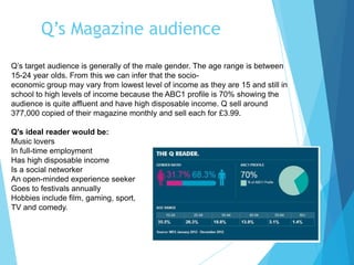 Q’s Magazine audience
Q’s target audience is generally of the male gender. The age range is between
15-24 year olds. From this we can infer that the socio-
economic group may vary from lowest level of income as they are 15 and still in
school to high levels of income because the ABC1 profile is 70% showing the
audience is quite affluent and have high disposable income. Q sell around
377,000 copied of their magazine monthly and sell each for £3.99.
Q's ideal reader would be:
Music lovers
In full-time employment
Has high disposable income
Is a social networker
An open-minded experience seeker
Goes to festivals annually
Hobbies include film, gaming, sport,
TV and comedy.
 