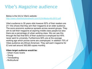Vibe’s Magazine audience
Below is the link to Vibe's website:
http://www.vibelifestylenetwork.com/VLN-Media-Kit-2012.pdf
Vibe’s audience is 30 years olds however 82% of their readers are
21+ this shows that they aim their magazine at an older audience.
The socio economic audience spreads across several groups. They
aim to sell their magazine at aspiring middle class people but also
there are a percentage of urban working class. We can see this
through the fact that 65% of their audience is employed but 45%
never went to university. Furthermore 82% are at the average
working age which proves some are unemployed. In addition 75% of
Vibes audience are African American. They sell each magazine for
£3 and sell around 300,000 copies monthly.
Vibes target audience would be:
- Urban music lovers
- Young
- Trendsetting
- Multicultural
 