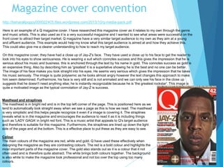 Magazine cover convention
http://beharallpoppy000022405.files.wordpress.com/2013/10/q-media-pack.pdf
Here is an example of a Q magazine cover. I have researched this magazine cover as it relates to my own through the genre
and music artists. This is also used as it is a very successful magazine and I wanted to see what areas were successful on the
front cover to attract their target market. Q magazine have a very similar target audience to my own as they aim at a young
and affluent audience. This example would help my know what this target audience is aimed at and how they achieve this.
This could also give me a clearer understanding to how to reach my target audience.
On this magazine cover, they have had a close up of Jay-Z's face. They have used a close up to his face to get the reader to
look into his eyes to show seriousness. He is wearing a suit which connotes success and this gives the impression that he is
serious about his music and business. this is anchored through the text by his name in gold. This connotes success as gold is
an expensive thing. Also by describing him as 'greatest' it is a superlative showing he is the best and no one can be better.
The image of his face makes you look straight into his eyes. He seems very serious which gives the impression that he takes
his music seriously. The image is quite polysemic as he looks almost angry however the text changes this approach to make
him seem determined. Furthermore, his face is very still and is not animated and we can only see his face in the close up
suggests that he doesn't need anything else; he is instantly recognizable because he is 'the greatest rockstar'. This image is
quite a motivated image as the typical connotation of Jay-Z is success.
Masthead and straplines
The masthead is in bright red and is in the top left corner of the page. This is positioned here as we
tend to automatically look straight away when we see a page as this is how we read. The masthead
is very simplistic and this helps people recognize it even if a image is covering it. The straplines
reveals what is in the magazine and encourages the audience to read it as it is including things
such as 'LADY GAGA' in bright red font. This is a music artist that appeals to Q's target audience
and therefore is suitable for this magazine. Furthermore, the straplines are lined up down the light
side of the page and at the bottom. This is a effective place to put these as they are easy to see.
Colour
The main colours of the magazine are red, white and gold. Q have used these effectively when
designing the magazine as they are contrasting colours. The red is a bold colour and highlights the
most important parts of the magazine cover. The gold also stands out as it is a colour that it not
often used and is therefore quite abstract. The white brings both colours together. The background
is also white to make the magazine look professional and not too over the top using too many
colours.
 