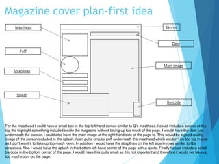 Magazine cover plan-first idea
For the masthead I could have a small box in the top left hand corner-similar to Q’s masthead. I could include a banner at the
top the highlight something included inside the magazine without taking up too much of the page. I would have the date just
underneath the banner. I could also have the main image at the right hand side of the page to. This would be a good quality
image of the person included in the splash. I can put a circular puff underneath the masthead which wouldn’t be too big in size
as I don’t want it to take up too much room. In addition I would have the straplines on the left side in rows similar to Q’s
straplines. Also I would have the splash in the bottom left hand corner of the page with a quote. Finally I could include a small
barcode in the bottom corner of the page. I would have this quite small as it is not important and therefore it would not take up
too much room on the page.
 