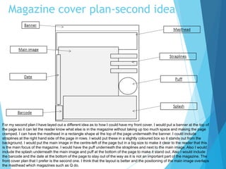 Magazine cover plan-second idea
For my second plan I have layed out a different idea as to how I could have my front cover. I would put a banner at the top of
the page so it can let the reader know what else is in the magazine without taking up too much space and making the page
cramped. I can have the masthead in a rectangle shape at the top of the page underneath the banner. I could include
straplines at the right hand side of the page in rows. I would put these in a slightly coloured box so it stands out from the
background. I would put the main image in the centre-left of the page but in a big size to make it clear to the reader that this
is the main focus of the magazine. I would have the puff underneath the straplines and next to the main image. Also I would
include the splash underneath the main image and puff at the bottom of the page to make it stand out. Also I would include
the barcode and the date at the bottom of the page to stay out of the way as it is not an important part of the magazine. The
front cover plan that I prefer is the second one. I think that the layout is better and the positioning of the main image overlaps
the masthead which magazines such as Q do.
 