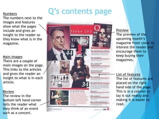 Q’s contents page
List of features
The list of features are
placed on the right
hand side of the page.
This is in a column to
lay it out neatly and
making it is easier to
read.
Main images
There are a couple of
main images on the page.
This links to the articles
and gives the reader an
insight to what is in each
article.
Review
The review in the
bottom left hand corner
tells the reader what
they think of an event
such as a concert.
Preview
The preview of the
upcoming month’s
magazine front cover to
interest the reader and
encourage them to
keep buying their
magazines.
Numbers
The numbers next to the
images and features
show what the pages
include and gives an
insight to the reader so
they know what is in the
magazine.
 
