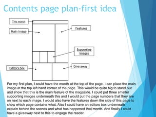 Contents page plan-first idea
Main image
This month
Features
Supporting
images
Give away
Editors box
For my first plan, I could have the month at the top of the page. I can place the main
image at the top left hand corner of the page. This would be quite big to stand out
and show that this is the main feature of the magazine. I could put three smaller
supporting images underneath this and I would put the page numbers that they are
on next to each image. I would also have the features down the side of this page to
show which page contains what. Also I could have an editors box underneath
explain behind the scenes and what has happened that month. And finally I could
have a giveaway next to this to engage the reader.
 