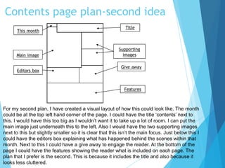 Contents page plan-second idea
Main image
This month
Editors box
Features
Supporting
images
Give away
Title
For my second plan, I have created a visual layout of how this could look like. The month
could be at the top left hand corner of the page. I could have the title ‘contents’ next to
this. I would have this too big as I wouldn’t want it to take up a lot of room. I can put the
main image just underneath this to the left. Also I would have the two supporting images
next to this but slightly smaller so it is clear that this isn’t the main focus. Just below this I
could have the editors box explaining what has happened behind the scenes within that
month. Next to this I could have a give away to engage the reader. At the bottom of the
page I could have the features showing the reader what is included on each page. The
plan that I prefer is the second. This is because it includes the title and also because it
looks less cluttered.
 