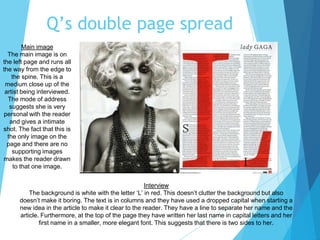 Q’s double page spread
Main image
The main image is on
the left page and runs all
the way from the edge to
the spine. This is a
medium close up of the
artist being interviewed.
The mode of address
suggests she is very
personal with the reader
and gives a intimate
shot. The fact that this is
the only image on the
page and there are no
supporting images
makes the reader drawn
to that one image.
Interview
The background is white with the letter ‘L’ in red. This doesn’t clutter the background but also
doesn’t make it boring. The text is in columns and they have used a dropped capital when starting a
new idea in the article to make it clear to the reader. They have a line to separate her name and the
article. Furthermore, at the top of the page they have written her last name in capital letters and her
first name in a smaller, more elegant font. This suggests that there is two sides to her.
 