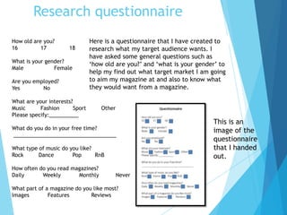Research questionnaire
How old are you?
16 17 18
What is your gender?
Male Female
Are you employed?
Yes No
What are your interests?
Music Fashion Sport Other
Please specify:__________
What do you do in your free time?
___________________________________
What type of music do you like?
Rock Dance Pop RnB
How often do you read magazines?
Daily Weekly Monthly Never
What part of a magazine do you like most?
Images Features Reviews
Here is a questionnaire that I have created to
research what my target audience wants. I
have asked some general questions such as
‘how old are you?’ and ‘what is your gender’ to
help my find out what target market I am going
to aim my magazine at and also to know what
they would want from a magazine.
This is an
image of the
questionnaire
that I handed
out.
 
