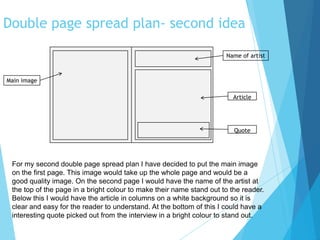 Double page spread plan- second idea
Article
Main image
Quote
Name of artist
For my second double page spread plan I have decided to put the main image
on the first page. This image would take up the whole page and would be a
good quality image. On the second page I would have the name of the artist at
the top of the page in a bright colour to make their name stand out to the reader.
Below this I would have the article in columns on a white background so it is
clear and easy for the reader to understand. At the bottom of this I could have a
interesting quote picked out from the interview in a bright colour to stand out.
 