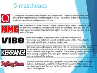 5 mastheads
Q’s magazine masthead is very simplistic and recognisable. The font is very sophisticated
through the elegant flicks and the soft edges of the Q. The contrast of the colours helps
the letter to stand out and become more iconic.
Nme’s masthead is similar to vibe’s through the bold capital letters. They have used
red and white to create a contrast which makes the masthead stand out. Also the
black around the outside helps to tie the letters together to create logo and not a
series of letters.
Vibe’s masthead has a very smooth and clear font however is still
represented as a statement through the bold capital letters. The colour is
plain black and this gives it a clean, modern look.
Kerrang’s masthead is easy to understand who they are aimed at. The capital
letter and the exclamation mark show that this magazine is based on loud rock
music. Also the rough edges and the effect of shattered glass through the black
lines running across the white text gives a kind of punk and rebellious
representation of the audience.
Rolling stone’s masthead is portraying their magazine being aimed at an older
audience but also get across the heritage of the magazine. This is shown as
they have used a serif font and the flicks of the letters show the old fashioned
feel of the magazine.
 