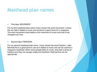 Masthead plan names
 First idea: MOVEMENT
For my first masthead idea name I have chosen the word movement. I chose
this as I feel it relates to music and would be a good name for a magazine.
The word movement could relate to the movement of music and how it has
changed over time.
 Second idea: FREEDOM
For my second masthead idea name, I have chosen the word freedom. I also
feel that this is a good word to use as it relates to music and can be used for a
magazine masthead. When some people listen to music, they feel a sense of
freedom and they can escape reality and therefore I feel that this can be
appropriate.
 