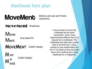 Masthead font plan
MoveMent
Move
Ment
MOVEMENT
M
M
ov
e
ent
I have chosen to have the
masthead as the word
‘movement’. Here I have
experimented different font and
layouts for a masthead. The
masthead font idea that I prefer
best is the first one. I have
chosen to use capital letters for
the ‘m’ to break up the word and
stop it from looking like a long
masthead for a magazine.
Dafont.com-san serif fonts
coolvetica
Broadway
Eras bold ITC
Calibri (body)
Calibri (body)
 