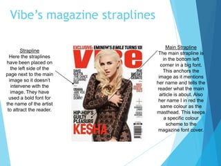 Vibe’s magazine straplines
Main Strapline
The main strapline is
in the bottom left
corner in a big font.
This anchors the
image as it mentions
her name and tells the
reader what the main
article is about. Also
her name I in red the
same colour as the
masthead. This keeps
a specific colour
scheme to the
magazine font cover.
Strapline
Here the straplines
have been placed on
the left side of the
page next to the main
image so it doesn’t
intervene with the
image. They have
used a bold font for
the name of the artist
to attract the reader.
 