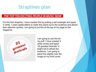 Straplines plan
For this first strapline, I have created this by putting a red rectangle and typed
in white. I used capital letters to make this stand out to the audience and attract
their attention quickly. I am going to put this at the top of my page on the
magazine.
I am going to use this for
my puff. I have created 3
white circles and typed
‘25 greatest festivals’ in
bright red to attract the
audience. I am going to
place this slightly over the
image on my front cover.
 