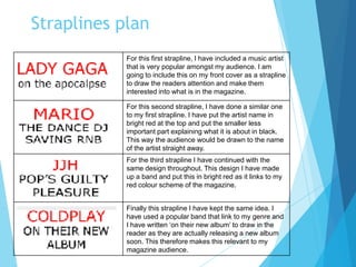 Straplines plan
For this first strapline, I have included a music artist
that is very popular amongst my audience. I am
going to include this on my front cover as a strapline
to draw the readers attention and make them
interested into what is in the magazine.
For this second strapline, I have done a similar one
to my first strapline. I have put the artist name in
bright red at the top and put the smaller less
important part explaining what it is about in black.
This way the audience would be drawn to the name
of the artist straight away.
For the third strapline I have continued with the
same design throughout. This design I have made
up a band and put this in bright red as it links to my
red colour scheme of the magazine.
Finally this strapline I have kept the same idea. I
have used a popular band that link to my genre and
I have written ‘on their new album’ to draw in the
reader as they are actually releasing a new album
soon. This therefore makes this relevant to my
magazine audience.
 