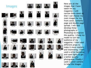 Images
Here are all the
images that I have
taken for my
magazine. I will
narrow them down so
that I can choose my
main images for my
front cover, contents
page and double page
spread. I will also
develop these
photographs in
Photoshop to improve
the quality. I chose my
model to suit the
audience of my
magazine. I then used
different props to
make it more realistic
and interesting. I then
used a white backdrop
and used lights to get
a better quality
photograph. Finally I
used a canon camera
to take the images.
 