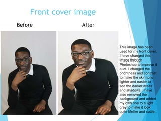 Front cover image
This image has been
used for my front cover.
I have changed this
image through
Photoshop to improve it
a lot. I changed the
brightness and contrast
to make the skin tone
lighter and easier to
see the darker areas
and shadows. I have
also removed the
background and added
my own one to a light
grey to make it look
quite lifelike and suttle.
Before After
 