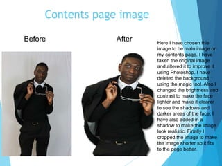 Contents page image
Here I have chosen this
image to be main image on
my contents page. I have
taken the original image
and altered it to improve it
using Photoshop. I have
deleted the background
using the magic tool. Also I
changed the brightness and
contrast to make the face
lighter and make it clearer
to see the shadows and
darker areas of the face. I
have also added in a
shadow to make the image
look realistic. Finally I
cropped the image to make
the image shorter so it fits
to the page better.
Before After
 