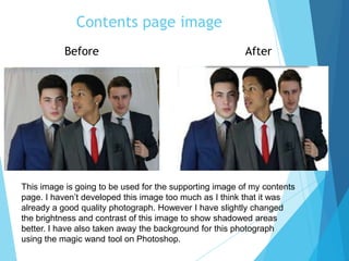 Contents page image
This image is going to be used for the supporting image of my contents
page. I haven’t developed this image too much as I think that it was
already a good quality photograph. However I have slightly changed
the brightness and contrast of this image to show shadowed areas
better. I have also taken away the background for this photograph
using the magic wand tool on Photoshop.
Before After
 