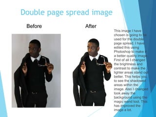 Double page spread image
This image I have
chosen is going to be
used for the double
page spread. I have
edited this using
Photoshop to make it
a better quality image.
First of all I changed
the brightness and
contrast to make the
lighter areas stand out
better. This helps you
to see the shadowed
areas within the
image. Also I changed
took away the
background using the
magic wand tool. This
has improved the
image a lot.
Before After
 