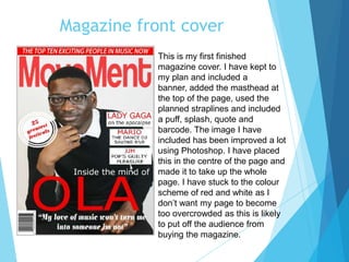 Magazine front cover
This is my first finished
magazine cover. I have kept to
my plan and included a
banner, added the masthead at
the top of the page, used the
planned straplines and included
a puff, splash, quote and
barcode. The image I have
included has been improved a lot
using Photoshop. I have placed
this in the centre of the page and
made it to take up the whole
page. I have stuck to the colour
scheme of red and white as I
don’t want my page to become
too overcrowded as this is likely
to put off the audience from
buying the magazine.
 