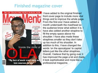 Finished magazine cover
I have added to the original finished
front cover page to include more vital
things and to improve the whole page.
From the first one I have added a
month underneath the masthead so
the audience know what edition it is. I
have also added another strapline to
fill the empty space above his
shoulder. I have also made these
straplines smaller so they don’t take
up too much of his shoulder. In
addition to this, I have changed the
words ‘on the apocalypse’ to capital
letters just like the other straplines.
Overall, I believe that by going over it
has improved the page a lot and made
it look sophisticated and more like a
professional magazine.
 