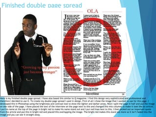 Finished double page spread
Here is my finished double page spread. I have also based this similar to Q magazine. I find this design very sophisticated and professional and
therefore I decided to use it. To create my double page spread I used in design. First of all I chose the image that I wanted to use for this page. I
developed this in Photoshop using the brightness and contrast tool to show the lighter and darker areas. Next I split the page in half and put the image
on one side of the page. I have placed the text of the interview on the page next to this and changed this into columns to make it look like an article.
I put his name at the top of the page in bright red to make his name stand out and I put red lines next to this. I then picked out an important quote
from the article and put this in bright red and placed this overlapping the image. The bright red makes this stand out more so it isn’t faded into the
image and you can see it straight away.
 