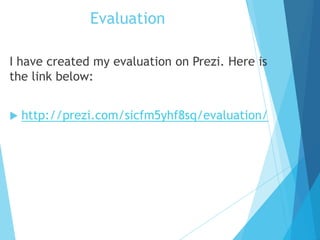 Evaluation
I have created my evaluation on Prezi. Here is
the link below:
 http://prezi.com/sicfm5yhf8sq/evaluation/
 