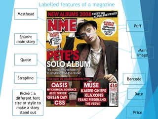 Masthead
Strapline Barcode
Splash:
main story
Puff
Date
Price
Quote
Main
image
Kicker: a
different font
size or style to
make a story
stand out
Labelled features of a magazine
 