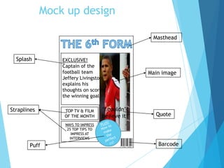 Mock up design
TOP TV & FILM
OF THE MONTH
WAYS TO IMPRESS
25 TOP TIPS TO
IMPRESS AT
INTERVIEWS
EXCLUSIVE!
Captain of the
football team
Jeffery Livingston
explains his
thoughts on scoring
the winning goal
‘I couldn’t
believe it!’
Masthead
Splash
Main image
Straplines
Quote
BarcodePuff
 