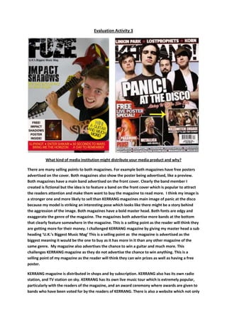 Evaluation Activity 3        What kind of media institution might distribute your media product and why? There are many selling points to both magazines. For example both magazines have free posters advertised on the cover. Both magazines also show the poster being advertised, like a preview. Both magazines have a main band advertised on the front cover. Clearly the band member I created is fictional but the idea is to feature a band on the front cover which is popular to attract the readers attention and make them want to buy the magazine to read more.  I think my image is a stronger one and more likely to sell than KERRANG magazines main image of panic at the disco because my model is striking an interesting pose which looks like there might be a story behind the aggression of the image. Both magazines have a bold master head. Both fonts are edgy and exaggerate the genre of the magazine. The magazines both advertise more bands at the bottom that clearly feature somewhere in the magazine. This is a selling point as the reader will think they are getting more for their money. I challenged KERRANG magazine by giving my master head a sub heading ‘U.K.’s Biggest Music Mag’ This is a selling point as  the magazine is advertised as the biggest meaning it would be the one to buy as it has more in it than any other magazine of the same genre.  My magazine also advertises the chance to win a guitar and much more. This challenges KERRANG magazine as they do not advertise the chance to win anything. This is a selling point of my magazine as the reader will think they can win prizes as well as having a free poster. KERRANG magazine is distributed in shops and by subscription. KERRANG also has its own radio station, and TV station on sky. KERRANG has its own live music tour which is extremely popular, particularly with the readers of the magazine, and an award ceremony where awards are given to bands who have been voted for by the readers of KERRANG. There is also a website which not only allows you to subscribe to the magazine but also allows you to get new information about bands and music, view podcasts and buy tickets for gigs and concerts. If I was to try to distribute my magazine I would follow the same ways that KERRANG magazine have used as my magazine is similar to KERRANG. KERRANG is owned and published by Bauer Consumer Media in the United Kingdom.  Bauer Consumer Media is a large German publishing company based in Hamburg, which operates in 15 countries worldwide. It produces and distributes many popular magazines and has stakes in television and radio, recently completing the purchase of a consumer magazine division and radio station division of the British company, EMAP. Bauer Consumer Magazine currently own KERRANG magazine and Q magazine, Q TV, 4 MUSIC, Kiss TV, KERRANG TV, The Box, Magic TV, and Smash Hits TV. Information on Bauer Consumer Media from Wikipedia. 