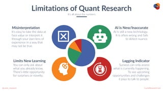 CurioResearch.net
@curio_research
18
It’s easy to take the data at
face value or interpret it
through your own lens of
experience in a way that
may not be true.
Misinterpretation
You can only ask about
what you already know.
There’s little opportunity
for surprises or novelty.
Limits New Learning
AI is still a new technology.
It is often wrong and fails
to detect nuance.
AI is New/Inaccurate
Surveys can only assess
what is currently happening.
To see upcoming
opportunities and challenges
it pays to talk to people.
Lagging Indicator
Limitations of Quant Research
It’s all about the numbers
 