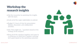 CurioResearch.net
@curio_research
21
Workshop the
research insights
• Ask the researcher to workshop the insights
with the team.


• Invite all of the major stakeholders to attend.


• Budget 2+ hours of time for presentation
delivery, discussion, and collaborative
activities.


• Ask “How might we…” questions based on the
findings of the research.


• Bring all of the solutions together and come to
a consensus on short term, medium, and long
term goals based on the workshop outcomes.
 