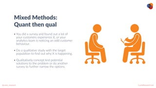 CurioResearch.net
@curio_research
23
Mixed Methods:


Quant then qual
• You did a survey and found out a lot of
your customers experience X, or your
analytics team is noticing an odd customer
behaviour.


• Do a qualitative study with the target
population to find out why X is happening.


• Qualitatively concept test potential
solutions to the problem or do another
survey to further narrow the options.
 