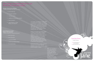 One of designs most fundamental tasks is to give
life and voice to words and concepts...
Strategic Planning and Research
- strong investigative and analytical   skills


          •	 Brand Positioning

          •	 Consumer orientation

          •	 Consumer Literacy

          •	 Qualitative and Quantitative research

          •	 Market Evaluation
                                                     As a designer, my significant aesthetic skills
          •	 Using Research to Create                are augmented by my skills as an author, a
             Designs with Relevance                  businessperson, a consultant, and a thought
                                                     leader. A clear explanation of esthetic logic
                                                     supported by visual standards and imbued
                                                     with creative enthusiasm ensures that
                                                     my designs are current, relevant, visually
                                                     satisfying with a clear structure.
Using Research to Create
Designs with Relevance                               Design is becoming increasingly integral
- strong information organizations    skills
                                                     to modern societies ability to adapt to
                                                     change. And to express how we feel
          •	 Brand Expression                        about these changes, to help us be active,
                                                     cognitive participants in our rapidly
          •	 Name Generation                         changing world. Culture evolves. We
                                                     are always challenging long-standing                                         Lauren Jane Penney
          •	 Corporate ID Design                     relationships with morality, technology,
                                                     space (both public and personal) as well                                        Graphic Designer
          •	 Literature and Editorial Design         as information and individuality.
                                                                                                                                    w: www.laurenjane.net
                                                     Good design facilitates seamless movement                                          p: 905-302-2789
          •	 Promotional Design
                                                                                                                                   e: lauren.jane@live.com
                                                     from fast to slow, virtual to physical,
                                                     cerebral to sensual, static to dynamic, global
                                                     to local, inorganic to organic.
                                                                                                      They say a product is
                                                                                                      spectacular when it is
                                                                                                      creative, innovative,
                                                                                                      strategically relevant,
                                                                                                      rigorously executed, and
                                                                                                      when it delivers.
                                                                                                      I would say the same
                                                                                                      thing about a designer...
 