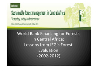 World Bank Financing for Forests in Africa: Lessons
from IEG’s Forest Evaluation
 (2002‐2012
World Bank Financing for Forests
in Central Africa:
Lessons from IEG’s Forest
Evaluation
 (2002‐2012)
 