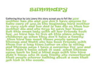 summaryGathering blue by Lois Lowry this story accept you to fell like you mother has die and you don’t have anyone to take care of you.In the beginning kira mother is very sick and her dad is has die so then her mother die and she trys to save her house  . But this mean lady with all her friends took her .so kira has to live at this place where childeren go when they don’t have a family .then kira has meet these people named Thomas and Matt she has been friends with them for a long time.Later on she is niting and Thomas says I have a surprise for you and kira  didn’t know what it was .when Thomas came back he had a blind man with him kira didn’t know who it was finilly she remerbered that people wherer talking about a man that got lost in the woods.