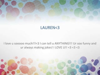 LAUREN<3


I love u sooooo much!!!<3 I can tell u ANYTHING!!! Ur soo funny and
             ur always making jokes! I LOVE U!! <3 <3 <3
 