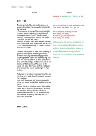 Music Video Script
VIDEO

AUDIO
LYRICS / NARRATION / MUSIC / FX

0:30 – 1:00 –
Tracking shot of the girl walking down a
street, almost as if she is walking towards
the camera;
-The mise en scene will be constructed to
create a stereotypical representation of
teenagers from a "rough" background
through costumes and setting, the main
character herself will have
Her hair scraped back with hooped earrings
and a rucksack. The street itself will be on a
council estate consisting of council houses
and blocks of flats.

I'm criticized but all your bullets ricochet
You shoot me down, but I get up

Cut edit into a point of view shot showing a
group of teenagers- includingmale and
females- looking at the teenage girl and
laughing at her. Some will be smoking, two
lads will have a football at their feet which
they kick at her legs, and the rest will all be
staring and sniggering.The pace of the
video will slow down just for this particular
shot almost like she is watching it in slow
motion.

group of teenagers who constantly

Followed by another tracking shot of the girl
continuing to walk down the street, showing
her reaction;
-her body language will be aggressive to
show her anger and will be walking at a fast
pace.
During this shot, shallow depth field will be
used, with the group of teenagers and the
background setting blurred therefore
making her the main focus, emphasizing
the fact she is leaving and they are not
important anymore.

Then Cut To.

I'm bulletproof, nothing to lose
Fire away, fire away
Ricochet, you take your aim
Fire away, fire away
In this scene the girl has decided to run
away, having packed her bags, whilst
walking down the street she notices a

mock her, ignoring them, she continues
to walk.

 