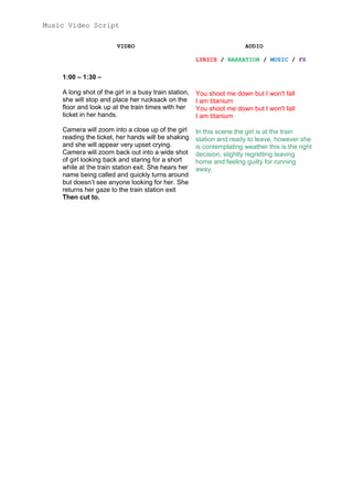 Music Video Script
VIDEO

AUDIO
LYRICS / NARRATION / MUSIC / FX

1:00 – 1:30 –
A long shot of the girl in a busy train station,
she will stop and place her rucksack on the
floor and look up at the train times with her
ticket in her hands.

You shoot me down but I won't fall
I am titanium
You shoot me down but I won't fall
I am titanium

Camera will zoom into a close up of the girl
reading the ticket, her hands will be shaking
and she will appear very upset crying.
Camera will zoom back out into a wide shot
of girl looking back and staring for a short
while at the train station exit. She hears her
name being called and quickly turns around
but doesn’t see anyone looking for her. She
returns her gaze to the train station exit
Then cut to.

In this scene the girl is at the train
station and ready to leave, however she
is contemplating weather this is the right
decision, slightly regretting leaving
home and feeling guilty for running
away.

 