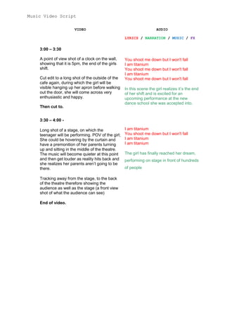 Music Video Script
VIDEO

AUDIO
LYRICS / NARRATION / MUSIC / FX

3:00 – 3:30
A point of view shot of a clock on the wall,
showing that it is 5pm, the end of the girls
shift.
Cut edit to a long shot of the outside of the
cafe again, during which the girl will be
visible hanging up her apron before walking
out the door, she will come across very
enthusiastic and happy.
Then cut to.

You shoot me down but I won't fall
I am titanium
You shoot me down but I won't fall
I am titanium
You shoot me down but I won't fall
In this scene the girl realizes it’s the end
of her shift and is excited for an
upcoming performance at the new
dance school she was accepted into.

3:30 – 4:00 Long shot of a stage, on which the
teenager will be performing. POV of the girl;
She could be hovering by the curtain and
have a premonition of her parents turning
up and sitting in the middle of the theatre.
The music will become quieter at this point
and then get louder as reality hits back and
she realizes her parents aren’t going to be
there.
Tracking away from the stage, to the back
of the theatre therefore showing the
audience as well as the stage (a front view
shot of what the audience can see)
End of video.

I am titanium
You shoot me down but I won't fall
I am titanium
I am titanium
The girl has finally reached her dream,
performing on stage in front of hundreds
of people

 