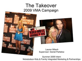 The Takeover 2009 VMA Campaign Lauren Mitsch Supervisor: Daniel Partelow Summer 2009 Intern Nickelodeon Kids & Family Integrated Marketing & Partnerships 