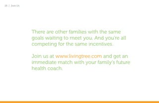 26 | Join Us




               There are other families with the same
               goals waiting to meet you. And you’re all
               competing for the same incentives.

               Join us at www.livingtree.com and get an
               immediate match with your family’s future
               health coach.
 