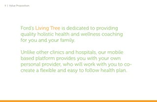 4 | Value Proposition




             Ford’s Living Tree is dedicated to providing
             quality holistic health and wellness coaching
             for you and your family.

             Unlike other clinics and hospitals, our mobile
             based platform provides you with your own
             personal provider, who will work with you to co-
             create a flexible and easy to follow health plan.
 