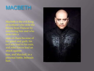MACBETH

Macbeth is the evil King
of Scotland who stole the
throne from Duncan by
murdering him and who
sinks into a
state of chaos because of
his greed and guilt; his
evil acts lead to his ruin,
and rebel forces lead an
attack against
him, and Macduff, in a
personal battle, beheads
him.
 
