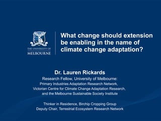 What change should extension be enabling in the name of climate change adaptation?  Dr. Lauren Rickards Research Fellow, University of Melbourne: Primary Industries Adaptation Research Network,  Victorian Centre for Climate Change Adaptation Research,  and the Melbourne Sustainable Society Institute Thinker in Residence, Birchip Cropping Group Deputy Chair, Terrestrial Ecosystem Research Network 